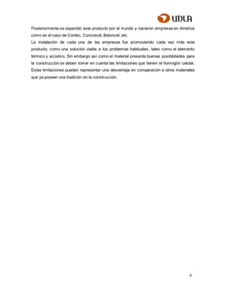 6
Posteriormente se expandió este producto por el mundo y nacieron empresas en América
como es el caso de Contec, Concrecel, Betoncel, etc.
La instalación de cada una de las empresas fue promoviendo cada vez más este
producto, como una solución viable a los problemas habituales, tales como el elemento
térmico y acústico. Sin embargo así como el material presenta buenas posibilidades para
la construcción se deben tomar en cuenta las limitaciones que tienen el hormigón celular.
Estas limitaciones pueden representar una desventaja en comparación a otros materiales
que ya poseen una tradición en la construcción.
 