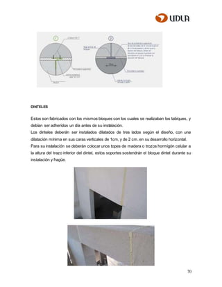 70
DINTELES
Estos son fabricados con los mismos bloques con los cuales se realizaban los tabiques, y
debían ser adheridos un día antes de su instalación.
Los dinteles deberán ser instalados dilatados de tres lados según el diseño, con una
dilatación mínima en sus caras verticales de 1cm, y de 2 cm. en su desarrollo horizontal.
Para su instalación se deberán colocar unos topes de madera o trozos hormigón celular a
la altura del trazo inferior del dintel, estos soportes sostendrán el bloque dintel durante su
instalación y fragüe.
 