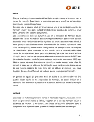 8
AGUA.
El agua es el segundo componente del hormigón, empleándose en el amasado y en el
curado del hormigón. Dependiendo si se emplea para uno u otros fines, se les exigirán
determinadas características al agua.
Como se sabe el agua se añade en la hormigonera junto a los demás componentes del
hormigón celular, y tiene como finalidad la hidratación de los activos del cemento, y actuar
como lubricante entre todos los componentes.
Las condiciones que tiene que cumplir el agua en la fabricación del hormigón celular,
básicamente, son las mismas que debe cumplir para el hormigón convencional, es decir,
debe estar limpia y encontrarse libre de impurezas por encima de determinados límites, al
fin de que no se produzcan alteraciones en la hidratación del cemento y posteriores fases,
como sonel fraguado y endurecimiento. Las aguas que son aptas para beber conexcepción
de determinadas aguas minerales, lo son también para el amasado del hormigón
celular. Sin embargo existen aguas que no son potables y que sirven para la fabricación del
hormigón, esto es debido a que las aguas potables raramente contienen más de 2.000 ppm.
de sustancias disueltas, siendo frecuentemente que su contenido sea menor a 1.000 ppm.
Mientras que en las aguas de amasado de hormigón se pueden superar estas cifras. En
general el agua que se utiliza en la fabricación puede ser levemente alcalina, ya que
de esta manera reacciona de mejor forma con los aditivos, produciendo una mayor
liberación de gas, el cual formará las burbujas que se requiera para el hormigón.
En general, las aguas que presentan dudas en cuanto a sus composición y se crea
puedan afectar alguna de las propiedades del hormigón, se deben analizar en el
laboratorio para determinar la presencia de sustancias dañinas que afecten al hormigón
celular.
ÁRIDOS.
Los áridos son materiales granulares inertes de naturaleza inorgánica, los cuales pueden
tener una procedencia natural o artificial, y aportan, en el caso del hormigón celular, la
estabilidad de volumen y resistencia. A los áridos se les puede considerar como el
componente más importante de los que forman parte en la fabricación del hormigón.
 