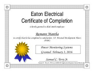 Eaton Electrical
Certificate of Completion
is hereby granted to Shah Smith employee:
Ramann Mantha
to certify that he has completed to satisfaction- 1.0 Personal Development Hours
(PDH)
Power Monitoring Systems
Granted: February 3, 2016
Samuel C. Terry Jr., PE (La), LEED AP, Application Engineer, Eaton Electrical
Samuel C. Terry Jr.
 