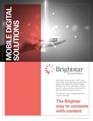 9725 NW 117th
Ave. Suite 300, Miami, FL. 33178 / brightstar.com
Subscribers crave content. Don’t send
them away. Drive revenue and subscriber
loyalty with Brightstar’s Mobile Digital
Solutions for music, advertising, mobile
security, video, and more. Services can
even be offered under your brand.
The Brighter
way to compete
with content
Thousands of apps, multiple platforms,
singular expertise.
MOBILEDIGITAL
SOLUTIONS
 