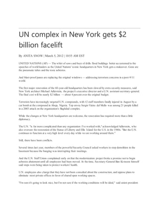 UN complex in New York gets $2
billion facelift
By ANITA SNOW | March 5, 2012 | 10:55 AM EST
UNITED NATIONS (AP) — The whirr of saws and buzz of drills flood buildings better accustomed to the
speeches of world leaders as the United Nations' iconic headquarters in New York gets a makeover. Gone are
the pneumatic tubes and the toxic asbestos.
And blast-proof panes are replacing the original windows — addressing terrorism concerns in a post-9/11
world.
The first major renovation of the 60-year-old headquarters has been slowed by extra security measures, said
New York architect Michael Adlerstein, the project's executive director and a U.N. assistant secretary-general.
The final cost will be nearly $2 billion — about 4 percent over the original budget.
Terrorists have increasingly targeted U.N. compounds, with 12 staff members fatally injured in August by a
car bomb at the compound in Abuja, Nigeria. Top envoy Sergio Vieira del Mello was among 21 people killed
in a 2003 attack on the organization's Baghdad complex.
While the changes at New York headquarters are welcome, the renovation has required more than a little
diplomacy.
The U.N. "is far more complicated than any organization I've worked with," acknowledged Adlerstein, who
also oversaw the restoration of the Statue of Liberty and Ellis Island for the U.S. in the 1980s. "But the U.N.
continues to function at a very high level every day while we are working around them."
Still, there have been conflicts.
Several times last year, members of the powerfulSecurity Council asked workers to stop demolition in the
basement because the banging was interrupting their meetings.
And the U.N. Staff Union complained early on that the modernization project broke a promise not to begin
asbestos abatement until all employees had been moved. At the time, Secretary-General Ban Ki-moon himself
said steps were being taken to protect workers' health.
U.N. employees also charge that they have not been consulted about the construction, and oppose plans to
eliminate most private offices in favor of shared open working spaces.
"I'm sure it's going to look nice, but I'm not sure if the working conditions will be ideal," said union president
 