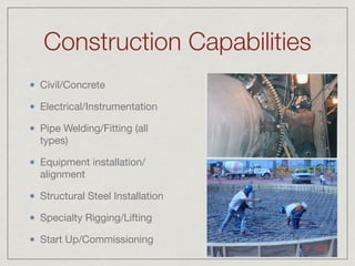 Construction Capabilities
Civil/Concrete

Electrical/Instrumentation

Pipe Welding/Fitting (all
types)

Equipment installation/
alignment

Structural Steel Installation

Specialty Rigging/Lifting

Start Up/Commissioning
 