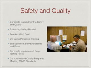 Safety and Quality
Corporate Commitment to Safety
and Quality

Exemplary Safety Record

Zero Accident Goal

On Going Personnel Training

Site Speciﬁc Safety Evaluations
and Plans

Corporate Implemented Drug
Testing Policy

Comprehensive Quality Programs
Meeting ASME Standards
 