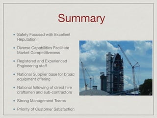 Summary
Safety Focused with Excellent
Reputation

Diverse Capabilities Facilitate
Market Competitiveness

Registered and Experienced
Engineering staﬀ

National Supplier base for broad
equipment oﬀering

National following of direct hire
craftsmen and sub-contractors

Strong Management Teams

Priority of Customer Satisfaction
 