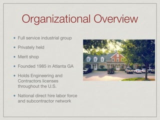 Organizational Overview
Full service industrial group

Privately held

Merit shop

Founded 1985 in Atlanta GA

Holds Engineering and
Contractors licenses
throughout the U.S. 

National direct hire labor force
and subcontractor network
 