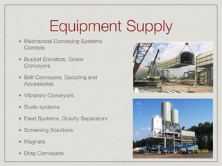 Equipment Supply
Mechanical Conveying Systems
Controls

Bucket Elevators, Screw
Conveyors

Belt Conveyors, Spouting and
Accessories

Vibratory Conveyors

Scale systems

Feed Systems, Gravity Separators

Screening Solutions

Magnets

Drag Conveyors
 