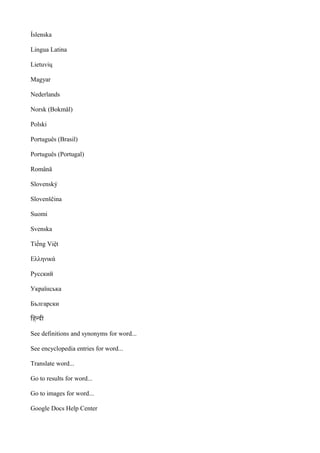 Íslenska
Lingua Latina
Lietuvių
Magyar
Nederlands
Norsk (Bokmål)
Polski
Português (Brasil)
Português (Portugal)
Română
Slovenský
Slovenščina
Suomi
Svenska
Tiếng Việt
Ελληνικά
Русский
Українська
Български
िहनदी
See definitions and synonyms for word...
See encyclopedia entries for word...
Translate word...
Go to results for word...
Go to images for word...
Google Docs Help Center
 