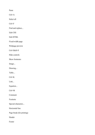 Paste
Ctrl+A
Select all
Ctrl+F
Find and replace...
Edit CSS
Edit HTML
Fixed-width page
Webpage preview
Ctrl+Shift+F
Hide controls
Show footnotes
Image...
Drawing...
Table...
Ctrl+K
Link...
Equation...
Ctrl+M
Comment
Footnote
Special characters...
Horizontal line
Page break (for printing)
Header
Footer
 