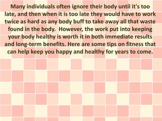 Many individuals often ignore their body until it's too
late, and then when it is too late they would have to work
twice as hard as any body buff to take away all that waste
  found in the body. However, the work put into keeping
  your body healthy is worth it in both immediate results
and long-term benefits. Here are some tips on fitness that
 can help keep you happy and healthy for years to come.
 