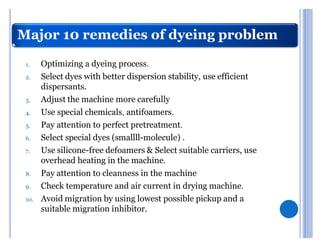 Major 10 remedies of dyeing problem

 1.    Optimizing a dyeing process.
 2.    Select dyes with better dispersion stability, use efficient
       dispersants.
 3.    Adjust the machine more carefully
 4.    Use special chemicals, antifoamers.
 5.    Pay attention to perfect pretreatment.
 6.    Select special dyes (smallll-molecule) .
 7.    Use silicone-free defoamers & Select suitable carriers, use
       overhead heating in the machine.
 8.    Pay attention to cleanness in the machine
 9.    Check temperature and air current in drying machine.
 10.   Avoid migration by using lowest possible pickup and a
       suitable migration inhibitor.
 