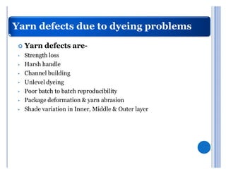 Yarn defects due to dyeing problems
 	   Yarn defects are-
 ‡   Strength loss
 ‡   Harsh handle
 ‡   Channel building
 ‡   Unlevel dyeing
 ‡   Poor batch to batch reproducibility
 ‡   Package deformation & yarn abrasion
 ‡   Shade variation in Inner, Middle & Outer layer
 