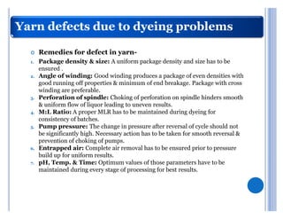 Yarn defects due to dyeing problems

  	    Remedies for defect in yarn-
  1.   Package density & size: A uniform package density and size has to be
       ensured .
  2.   Angle of winding: Good winding produces a package of even densities with
       good running off properties & minimum of end breakage. Package with cross
       winding are preferable.
  3.   Perforation of spindle: Choking of perforation on spindle hinders smooth
       & uniform flow of liquor leading to uneven results.
  4.   M:L Ratio: A proper MLR has to be maintained during dyeing for
       consistency of batches.
  5.   Pump pressure: The change in pressure after reversal of cycle should not
       be significantly high. Necessary action has to be taken for smooth reversal &
       prevention of choking of pumps.
  6.   Entrapped air: Complete air removal has to be ensured prior to pressure
       build up for uniform results.
  7.   pH, Temp. & Time: Optimum values of those parameters have to be
       maintained during every stage of processing for best results.
 