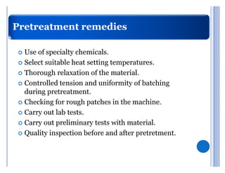 Pretreatment remedies

 	 Use of specialty chemicals.
 	 Select suitable heat setting temperatures.

 	 Thorough relaxation of the material.

 	 Controlled tension and uniformity of batching
   during pretreatment.
 	 Checking for rough patches in the machine.

 	 Carry out lab tests.

 	 Carry out preliminary tests with material.

 	 Quality inspection before and after pretretment.
 