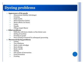 Dyeing problems
 7.   Appearance of the goods
       y    Dimensional stability (shrinkage)
       y    Creasing
       y    Chafe marks
       y    Stitch distortion (knits)
       y    Moire effects (on beam)
       y    Luster
       y    Handle
       y    Pilling (staple fibers)
 8.   Other problems
       y    Difficulty with heavy shades on fine denier yarn
       y    Soiling of machine
       y    Frosting on goods
       y    Poor running of material in subsequent processing
 9.   Thermosol dyeing problems
       y    Listing
       y    Two-sidedness
       y    Dark or pale selvedges
       y    Barry dyeing
       y    Spots, specks
       y    Ending
       y    Pale points of intersection
       y    Foam formation
       y    Frosting
 