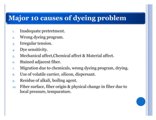 Major 10 causes of dyeing problem
 1.    Inadequate pretretment.
 2.    Wrong dyeing program.
 3.    Irregular tension.
 4.    Dye sensitivity.
 5.    Mechanical affect,Chemical affect & Material affect.
 6.    Stained adjacent fiber.
 7.    Migration due to chemicals, wrong dyeing program, drying.
 8.    Use of volatile carrier, silicon, dispersant.
 9.    Residue of alkali, boiling agent.
 10.   Fiber surface, fiber origin & physical change in fiber due to
       local pressure, temparature.
 