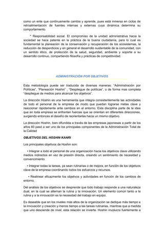 como un ente que continuamente cambia y aprende, pues está inmersa en ciclos de
retroalimentación de fuentes internas y externas cuya dinámica determina su
comportamiento.
* Responsabilidad social. El compromiso de la unidad administrativa hacia la
sociedad se hace patente en la práctica de la buena ciudadanía, para lo cual es
fundamental la planeación de la conservación y recuperación de los ecosistemas, la
reducción de desperdicios y en general el desarrollo sustentable de la comunidad, con
un sentido ético, de protección de la salud, seguridad, ambiente y soporte a su
desarrollo continuo, compartiendo filosofía y prácticas de competitividad.
ADMINISTRACIÓN POR OBJETIVOS
Esta metodología puede ser traducida de diversas maneras: “Administración por
Políticas”, “Planeación Hoshin” , “Despliegue de políticas”, o de forma mas completa
“despliegue de medios para alcanzar los objetivos”.
La dirección Hoshin es una herramienta que integra consistentemente las actividades
de todo el personal de la empresa de modo que puedan lograrse metas clave y
reaccionar rápidamente ante cambios en el entorno. Esta disciplina parte de la idea
que en toda empresa se enfrentan fuerzas que se orientan en diferentes direcciones,
surgiendo entonces el desafío de reorientarlas hacia un mismo objetivo.
La dirección Hoshin, bien difundida a través de las empresas japonesas a partir de los
años 60 pasó a ser uno de los principales componentes de la Administración Total de
la Calidad
OBJETIVOS DEL HOSHIN KANRI
Los principales objetivos de Hoshin son:
• Integrar a todo el personal de una organización hacia los objetivos clave utilizando
medios indirectos en vez de presión directa, creando un sentimiento de necesidad y
convencimiento.
• Integrar todas la tareas, ya sean rutinarias o de mejora, en función de los objetivos
clave de la empresa coordinando todos los esfuerzos y recursos.
• Realinear eficazmente los objetivos y actividades en función de los cambios de
entorno.
Del análisis de los objetivos se desprende que todo trabajo responde a una naturaleza
dual, en la cual se alternan la rutina y la innovación. Un elemento común tanto a la
rutina y a la innovación es la necesidad del trabajo en equipo.
Es deseable que en los niveles más altos de la organización se dedique más tiempo a
la innovación y creación y menos tiempo a las tareas rutinarias, mientras que a medida
que uno desciende de nivel, esta relación se invierte. Hoshin involucra fuertemente a
 