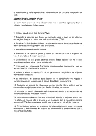 la alta dirección y sería impensable su implementación sin un fuerte compromiso de
ésta.
ELEMENTOS DEL HOSHIN KANRI
El Hoshin Kanri se asienta sobre pilares básicos que le permiten organizar y dirigir la
totalidad de actividades de la empresa:
1. Enfoque basado en el Ciclo Deming PHVA.
2. Orientado a sistemas que deben ser mejorados para el logro de los objetivos
estratégicos. Integrar la calidad total en la administración (TQM).
3. Participación de todos los niveles y departamentos para el desarrollo y despliegue
de los objetivos anuales y medios para conseguirlo.
4. Basado fundamentalmente en Hechos.
5. Formulación de objetivos, planes y metas en cascada en toda la organización
basada en modelos de mejora contínua.
6. Concentrarse en unos pocos objetivos críticos. Todos aquellos que no lo sean
tendrán categoría de rutina y no se considerarán.
7. Incorporar los indicadores financieros relacionándolos directamente con los
resultados de los indicadores de procesos.
8. Valorar y reflejar la contribución de las personas al cumplimiento de objetivos
individuales y colectivos.
9. La elaboración de objetivos debe basarse en el conocimiento del negocio y
complementarse con herramientas de control de calidad y benchmarking.
10. Establecer un sistema de indicadores que nos permita valorar tanto el nivel de
consecución de objetivos y medios como la efectividad de los mismos.
11. Implantar un método de revisión del sistema que permita la implementación de
acciones correctivas, evaluación continua.
12. Será responsabilidad del Ejecutivo de más alto nivel de la empresa revisar, una
vez al año, de manera total el proceso y sus resultados con la intención de generar
una matriz FODA, herramienta que servirá para la planeación estratégica posterior.
13. El Hoshin Kanri se basa en un sistema de información basado en un conjunto de
documentos y herramientas. El objetivo es implementar la efectividad del plan y
mejorar sus resultados.
 