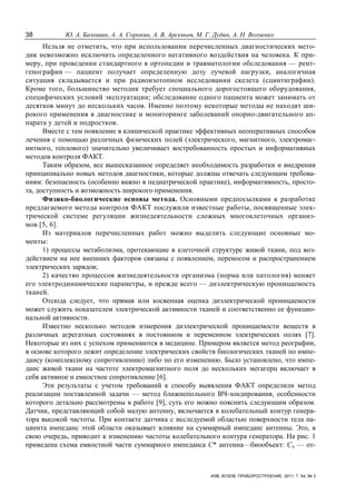 38 Ю. А. Балошин, А. А. Сорокин, А. В. Арсеньев, М. Г. Дудин, А. Н. Волченко
ИЗВ. ВУЗОВ. ПРИБОРОСТРОЕНИЕ. 2011. Т. 54, № 3
Нельзя не отметить, что при использовании перечисленных диагностических мето-
дик невозможно исключить определенного негативного воздействия на человека. К при-
меру, при проведении стандартного в ортопедии и травматологии обследования — рент-
генографии — пациент получает определенную дозу лучевой нагрузки, аналогичная
ситуация складывается и при радиоизотопном исследовании скелета (сцинтиграфии).
Кроме того, большинство методик требует специального дорогостоящего оборудования,
специфических условий эксплуатации; обследование одного пациента может занимать от
десятков минут до нескольких часов. Именно поэтому некоторые методы не находят ши-
рокого применения в диагностике и мониторинге заболеваний опорно-двигательного ап-
парата у детей и подростков.
Вместе с тем появление в клинической практике эффективных неоперативных способов
лечения с помощью различных физических полей (электрического, магнитного, электромаг-
нитного, теплового) значительно увеличивает востребованность простых и информативных
методов контроля ФАКТ.
Таким образом, все вышесказанное определяет необходимость разработки и внедрения
принципиально новых методов диагностики, которые должны отвечать следующим требова-
ниям: безопасность (особенно важно в педиатрической практике), информативность, просто-
та, доступность и возможность широкого применения.
Физико-биологические основы метода. Основными предпосылками к разработке
предлагаемого метода контроля ФАКТ послужили известные работы, посвященные элек-
трической системе регуляции жизнедеятельности сложных многоклеточных организ-
мов [5, 6].
Из материалов перечисленных работ можно выделить следующие основные мо-
менты:
1) процессы метаболизма, протекающие в клеточной структуре живой ткани, под воз-
действием на нее внешних факторов связаны с появлением, переносом и распространением
электрических зарядов;
2) качество процессов жизнедеятельности организма (норма или патология) меняет
его электродинамические параметры, и прежде всего — диэлектрическую проницаемость
тканей.
Отсюда следует, что прямая или косвенная оценка диэлектрической проницаемости
может служить показателем электрической активности тканей и соответственно ее функцио-
нальной активности.
Известно несколько методов измерения диэлектрической проницаемости веществ в
различных агрегатных состояниях в постоянном и переменном электрических полях [7].
Некоторые из них с успехом применяются в медицине. Примером является метод реографии,
в основе которого лежит определение электрических свойств биологических тканей по импе-
дансу (комплексному сопротивлению) либо по его изменению. Было установлено, что импе-
данс живой ткани на частоте электромагнитного поля до нескольких мегагерц включает в
себя активное и емкостное сопротивление [6].
Эти результаты с учетом требований к способу выявления ФАКТ определили метод
реализации поставленной задачи — метод ближнепольного ВЧ-зондирования, особенности
которого детально рассмотрены в работе [9], суть его можно пояснить следующим образом.
Датчик, представляющий собой малую антенну, включается в колебательный контур генера-
тора высокой частоты. При контакте датчика с исследуемой областью поверхности тела па-
циента импеданс этой области оказывает влияние на суммарный импеданс антенны. Это, в
свою очередь, приводит к изменению частоты колебательного контура генератора. На рис. 1
приведена схема емкостной части суммарного импеданса С* антенна—биообъект: Сд — от-
 
