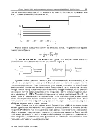 Метод диагностики функциональной активности тканей и органов биообъектов 39
ИЗВ. ВУЗОВ. ПРИБОРОСТРОЕНИЕ. 2011. Т. 54, № 3
крытый конденсатор (антенна), С0 — эквивалентная емкость эпидермиса и подкожных тка-
ней, Ск — емкость ткани исследуемого органа.
С0
Сд
Ск
εк
Рис. 1
Оценку влияния исследуемой области на изменение частоты генератора можно провес-
ти следующим образом:
1 *
~
*
C
CLC
δ δω
ω ⇒ ≈
ω
.
Устройство для диагностики ФАКТ. Структурная схема измерительного комплекса
для ближнепольного ВЧ-зондирования [9] представлена на рис. 2.
Сенсор Электронный
генератор
Преобразователь
частота—код
Цифровые
измерительные
данные
Рис. 2
Чувствительным элементом комплекса, как уже было отмечено, является сенсор, кото-
рый может рассматриваться как антенна. В ближней зоне поля антенны электрическая со-
ставляющая проникающего электромагнитного поля сенсора изменяется под воздействием
ориентационной поляризации молекул и ионов биологической среды, изменяется импеданс
сенсора. Так как сенсор является частью колебательного контура генератора, то это приводит
к изменению частоты колебаний сигнала этого генератора. Частота сигнала генератора нахо-
дится в интервале 3—4 МГц. Мощность электромагнитного поля сенсора менее 0,1 мкВт, что
можно сравнить с фоновым воздействием внешней среды. Изменение частоты несет инфор-
мацию об электрической реакции биологической среды, а значит и о процессах в ней. После
преобразования сигнала в цифровой код программно реализуются необходимые алгоритмы
обработки и анализа измерительных данных.
Таким образом, при использовании метода ближнепольного ВЧ-зондирования инфор-
мация о функциональной активности биологических тканей содержится в значении частоты
генератора ВЧ. Причем, если эквивалентная емкость сенсора увеличивается, то в исследуемой
области возрастает электрическая, а значит и функциональная, активность биологической
ткани за счет увеличения ее диэлектрической проницаемости, что приводит к снижению час-
тоты генератора. Соответственно если функциональная активность биологической ткани
уменьшается, то частота генератора возрастает.
 