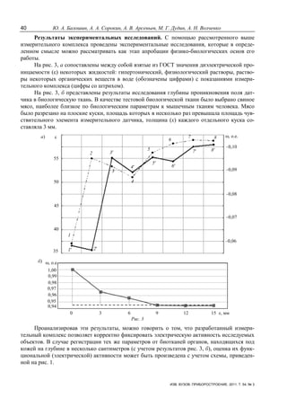 40 Ю. А. Балошин, А. А. Сорокин, А. В. Арсеньев, М. Г. Дудин, А. Н. Волченко
ИЗВ. ВУЗОВ. ПРИБОРОСТРОЕНИЕ. 2011. Т. 54, № 3
Результаты экспериментальных исследований. С помощью рассмотренного выше
измерительного комплекса проведены экспериментальные исследования, которые в опреде-
ленном смысле можно рассматривать как этап апробации физико-биологических основ его
работы.
На рис. 3, а сопоставлены между собой взятые из ГОСТ значения диэлектрической про-
ницаемости (ε) некоторых жидкостей: гипертонический, физиологический растворы, раство-
ры некоторых органических веществ в воде (обозначены цифрами) с показаниями измери-
тельного комплекса (цифры со штрихом).
На рис. 3, б представлены результаты исследования глубины проникновения поля дат-
чика в биологическую ткань. В качестве тестовой биологической ткани было выбрано свиное
мясо, наиболее близкое по биологическим параметрам к мышечным тканям человека. Мясо
было разрезано на плоские куски, площадь которых в несколько раз превышала площадь чув-
ствительного элемента измерительного датчика, толщина (х) каждого отдельного куска со-
ставляла 3 мм.
ε ω, о.е.
35
40
45
50
55
–0,10
–0,09
–0,08
–0,07
–0,06
ω, о.е.
1,00
0,99
0,98
0,97
0,96
0,95
0,94
0 3 6 9 12 15 х, мм
1
2
3
4
5
6
7 8
1′ 2′
3′
4′
5′
6′
7′ 8′
а)
б)
Рис. 3
Проанализировав эти результаты, можно говорить о том, что разработанный измери-
тельный комплекс позволяет корректно фиксировать электрическую активность исследуемых
объектов. В случае регистрации тех же параметров от биотканей органов, находящихся под
кожей на глубине в несколько сантиметров (с учетом результатов рис. 3, б), оценка их функ-
циональной (электрической) активности может быть произведена с учетом схемы, приведен-
ной на рис. 1.
 