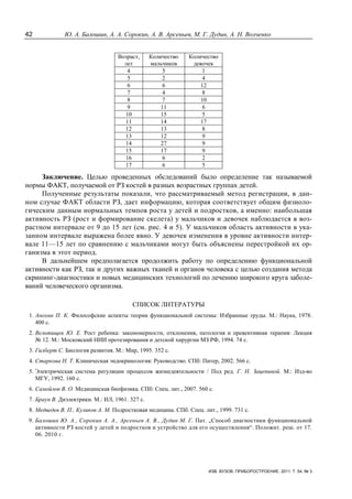 42 Ю. А. Балошин, А. А. Сорокин, А. В. Арсеньев, М. Г. Дудин, А. Н. Волченко
ИЗВ. ВУЗОВ. ПРИБОРОСТРОЕНИЕ. 2011. Т. 54, № 3
Возраст,
лет
Количество
мальчиков
Количество
девочек
4 5 1
5 2 4
6 6 12
7 4 8
8 7 10
9 11 6
10 15 5
11 14 17
12 13 8
13 12 9
14 27 9
15 17 9
16 6 2
17 6 5
Заключение. Целью проведенных обследований было определение так называемой
нормы ФАКТ, получаемой от РЗ костей в разных возрастных группах детей.
Полученные результаты показали, что рассматриваемый метод регистрации, в дан-
ном случае ФАКТ области РЗ, дает информацию, которая соответствует общим физиоло-
гическим данным нормальных темпов роста у детей и подростков, а именно: наибольшая
активность РЗ (рост и формирование скелета) у мальчиков и девочек наблюдается в воз-
растном интервале от 9 до 15 лет (см. рис. 4 и 5). У мальчиков область активности в ука-
занном интервале выражена более явно. У девочек изменения в уровне активности интер-
вале 11—15 лет по сравнению с мальчиками могут быть объяснены перестройкой их ор-
ганизма в этот период.
В дальнейшем предполагается продолжить работу по определению функциональной
активности как РЗ, так и других важных тканей и органов человека с целью создания метода
скрининг-диагностики и новых медицинских технологий по лечению широкого круга заболе-
ваний человеческого организма.
СПИСОК ЛИТЕРАТУРЫ
1. Анохин П. К. Философские аспекты теории функциональной системы: Избранные труды. М.: Наука, 1978.
400 с.
2. Вельтищев Ю. Е. Рост ребенка: закономерности, отклонения, патология и превентивная терапия: Лекция
№ 12. М.: Московский НИИ протезирования и детской хирургии МЗ РФ, 1994. 74 с.
3. Гилберт С. Биология развития. М.: Мир, 1995. 352 с.
4. Старкова Н. Т. Клиническая эндокринология: Руководство. СПб: Питер, 2002. 566 с.
5. Электрическая система регуляции процессов жизнедеятельности / Под ред. Г. Н. Зацепиной. М.: Изд-во
МГУ, 1992. 160 с.
6. Самойлов В. О. Медицинская биофизика. СПб: Спец. лит., 2007. 560 с.
7. Браун В. Диэлектрики. М.: ИЛ, 1961. 327 с.
8. Медведев В. П., Куликов А. М. Подростковая медицина. СПб: Спец. лит., 1999. 731 с.
9. Балошин Ю. А., Сорокин А. А., Арсеньев А. В., Дудин М. Г. Пат. „Способ диагностики функциональной
активности РЗ костей у детей и подростков и устройство для его осуществления“. Положит. реш. от 17.
06. 2010 г.
 