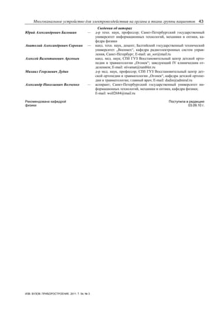 Многоканальное устройство для электровоздействия на органы и ткани группы пациентов 43
ИЗВ. ВУЗОВ. ПРИБОРОСТРОЕНИЕ. 2011. Т. 54, № 3
Сведения об авторах
Юрий Александрович Балошин — д-р техн. наук, профессор; Санкт-Петербургский государственный
университет информационных технологий, механики и оптики, ка-
федра физики
Анатолий Александрович Сорокин — канд. техн. наук, доцент; Балтийский государственный технический
университет „Военмех“, кафедра радиоэлектронных систем управ-
ления, Санкт-Петербург; E-mail: an_sor@mail.ru
Алексей Валентинович Арсеньев канд. мед. наук; СПб ГУЗ Восстановительный центр детской орто-
педии и травматологии „Огонек“; заведующий IV клиническим от-
делением; E-mail: stivamat@rambler.ru
Михаил Георгиевич Дудин д-р мед. наук, профессор; СПб ГУЗ Восстановительный центр дет-
ской ортопедии и травматологии „Огонек“, кафедра детской ортопе-
дии и травматологии; главный врач; E-mail: dudin@admiral.ru
Александр Николаевич Волченко — аспирант; Санкт-Петербургский государственный университет ин-
формационных технологий, механики и оптики, кафедра физики;
E-mail: wolf2684@mail.ru
Рекомендована кафедрой
физики
Поступила в редакцию
03.09.10 г.
 