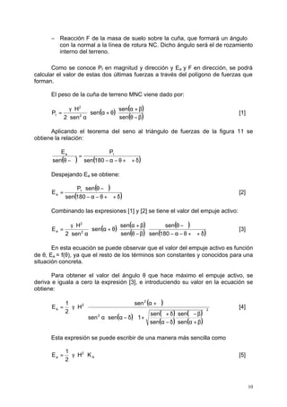 -  Reacción F de la masa de suelo sobre la cuña, que formará un ángulo j 
con la normal a la línea de rotura NC. Dicho ángulo será el de rozamiento 
interno del terreno. 
Como se conoce Pt en magnitud y dirección y Ea y F en dirección, se podrá 
calcular el valor de estas dos últimas fuerzas a través del polígono de fuerzas que 
forman. 
10 
El peso de la cuña de terreno MNC viene dado por: 
( ) ( a + b 
) 
t [1] 
(q - b) 
× a + q × 
g × 
H 
2 
P 2 
× a 
= 
sen 
sen 
sen 
2 sen 
Aplicando el teorema del seno al triángulo de fuerzas de la figura 11 se 
obtiene la relación: 
E a t 
= 
( q - j ) sen ( 180 
- a - q + j + d) 
P 
sen 
Despejando Ea se obtiene: 
( ) 
× q - j 
P sen 
= 
sen 180 
E t 
a [2] 
( - a - q + j + d) 
Combinando las expresiones [1] y [2] se tiene el valor del empuje activo: 
( ) ( a + b 
) 
a [3] 
( ) 
( q - j 
) 
sen 
( - a - q + j + d) 
× 
q - b 
× a + q × 
g × 
H 
2 
E 2 
× a 
= 
sen 180 
sen 
sen 
sen 
2 sen 
En esta ecuación se puede observar que el valor del empuje activo es función 
de q, Ea = f(q), ya que el resto de los términos son constantes y conocidos para una 
situación concreta. 
Para obtener el valor del ángulo q que hace máximo el empuje activo, se 
deriva e iguala a cero la expresión [3], e introduciendo su valor en la ecuación se 
obtiene: 
( ) 
sen 
( ) sen ( j + d ) × sen 
( j - b 
) 
( ) ( ) 
2 
2 
2 
2 
a 
sen sen 
é 
sen sen 1 
H 
1 
2 
E 
ù 
úû 
êë 
a - d × a + b 
a× a - d × + 
a + j 
= × g × × [4] 
Esta expresión se puede escribir de una manera más sencilla como 
E = × g × × [5] 
A 
2 
1 
a H K 
2 
 