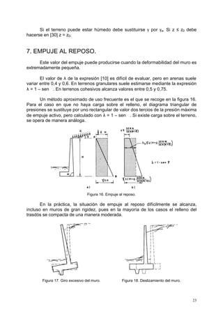 Si el terreno puede estar húmedo debe sustituirse g por ga. Si z £ z0 debe 
23 
hacerse en [30] z = z0. 
7. EMPUJE AL REPOSO. 
Este valor del empuje puede producirse cuando la deformabilidad del muro es 
extremadamente pequeña. 
El valor de l de la expresión [10] es difícil de evaluar, pero en arenas suele 
variar entre 0,4 y 0,6. En terrenos granulares suele estimarse mediante la expresión 
l = 1 – sen j. En terrenos cohesivos alcanza valores entre 0,5 y 0,75. 
Un método aproximado de uso frecuente es el que se recoge en la figura 16. 
Para el caso en que no haya carga sobre el relleno, el diagrama triangular de 
presiones se sustituye por uno rectangular de valor dos tercios de la presión máxima 
de empuje activo, pero calculado con l = 1 – sen j. Si existe carga sobre el terreno, 
se opera de manera análoga. 
Figura 16. Empuje al reposo. 
En la práctica, la situación de empuje al reposo difícilmente se alcanza, 
incluso en muros de gran rigidez, pues en la mayoría de los casos el relleno del 
trasdós se compacta de una manera moderada. 
Figura 17. Giro excesivo del muro. Figura 18. Deslizamiento del muro. 
 