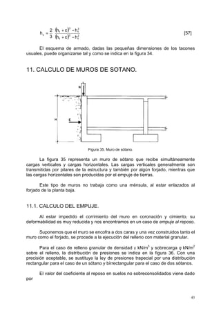 = × [57] 
43 
( ) 
( ) 2 
f 
+ - 
h c h 
2 
f 
3 
f 
3 
f 
2 
c 3 
h c h 
h 
+ - 
El esquema de armado, dadas las pequeñas dimensiones de los tacones 
usuales, puede organizarse tal y como se indica en la figura 34. 
11. CALCULO DE MUROS DE SOTANO. 
Figura 35. Muro de sótano. 
La figura 35 representa un muro de sótano que recibe simultáneamente 
cargas verticales y cargas horizontales. Las cargas verticales generalmente son 
transmitidas por pilares de la estructura y también por algún forjado, mientras que 
las cargas horizontales son producidas por el empuje de tierras. 
Este tipo de muros no trabaja como una ménsula, al estar enlazados al 
forjado de la planta baja. 
11.1. CALCULO DEL EMPUJE. 
Al estar impedido el corrimiento del muro en coronación y cimiento, su 
deformabilidad es muy reducida y nos encontramos en un caso de empuje al reposo. 
Suponemos que el muro se encofra a dos caras y una vez construidos tanto el 
muro como el forjado, se procede a la ejecución del relleno con material granular. 
Para el caso de relleno granular de densidad g kN/m3 y sobrecarga q kN/m2 
sobre el relleno, la distribución de presiones se indica en la figura 36. Con una 
precisión aceptable, se sustituye la ley de presiones trapecial por una distribución 
rectangular para el caso de un sótano y birrectangular para el caso de dos sótanos. 
El valor del coeficiente al reposo en suelos no sobreconsolidados viene dado 
por 
 