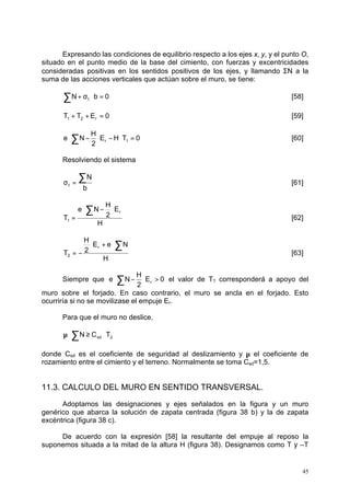 Expresando las condiciones de equilibrio respecto a los ejes x, y, y el punto O, 
situado en el punto medio de la base del cimiento, con fuerzas y excentricidades 
consideradas positivas en los sentidos positivos de los ejes, y llamando SN a la 
suma de las acciones verticales que actúan sobre el muro, se tiene: 
N b 0 t å + s × = [58] 
T T E 0 1 2 r + + = [59] 
e N r 1 ×å - × - × = [60] 
å s = [61] 
e N r ×å - × > el valor de T1 corresponderá a apoyo del 
45 
E H T 0 
H 
2 
Resolviendo el sistema 
N 
b 
t 
H 
E 
H 
2 
e N 
T 
r 
1 
× - × 
= 
å 
[62] 
E e N 
H 
H 
2 
T 
r 
2 
× + ×å 
= - [63] 
H 
Siempre que E 0 
2 
muro sobre el forjado. En caso contrario, el muro se ancla en el forjado. Esto 
ocurriría si no se movilizase el empuje Er. 
Para que el muro no deslice, 
sd 2 m ×åN ³ C ×T 
donde Csd es el coeficiente de seguridad al deslizamiento y m el coeficiente de 
rozamiento entre el cimiento y el terreno. Normalmente se toma Csd=1,5. 
11.3. CALCULO DEL MURO EN SENTIDO TRANSVERSAL. 
Adoptamos las designaciones y ejes señalados en la figura y un muro 
genérico que abarca la solución de zapata centrada (figura 38 b) y la de zapata 
excéntrica (figura 38 c). 
De acuerdo con la expresión [58] la resultante del empuje al reposo la 
suponemos situada a la mitad de la altura H (figura 38). Designamos como T y –T 
 