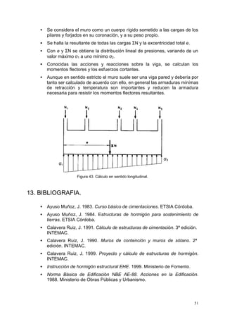 ·  Se considera el muro como un cuerpo rígido sometido a las cargas de los 
51 
pilares y forjados en su coronación, y a su peso propio. 
·  Se halla la resultante de todas las cargas SN y la excentricidad total e. 
·  Con e y SN se obtiene la distribución lineal de presiones, variando de un 
valor máximo s1 a uno mínimo s2. 
·  Conocidas las acciones y reacciones sobre la viga, se calculan los 
momentos flectores y los esfuerzos cortantes. 
·  Aunque en sentido estricto el muro suele ser una viga pared y debería por 
tanto ser calculado de acuerdo con ello, en general las armaduras mínimas 
de retracción y temperatura son importantes y reducen la armadura 
necesaria para resistir los momentos flectores resultantes. 
Figura 43. Cálculo en sentido longitudinal. 
13. BIBLIOGRAFIA. 
·  Ayuso Muñoz, J. 1983. Curso básico de cimentaciones. ETSIA Córdoba. 
·  Ayuso Muñoz, J. 1984. Estructuras de hormigón para sostenimiento de 
tierras. ETSIA Córdoba. 
·  Calavera Ruiz, J. 1991. Cálculo de estructuras de cimentación. 3ª edición. 
INTEMAC. 
·  Calavera Ruiz, J. 1990. Muros de contención y muros de sótano. 2ª 
edición. INTEMAC. 
·  Calavera Ruiz, J. 1999. Proyecto y cálculo de estructuras de hormigón. 
INTEMAC. 
·  Instrucción de hormigón estructural EHE. 1999. Ministerio de Fomento. 
·  Norma Básica de Edificación NBE AE-88. Acciones en la Edificación. 
1988. Ministerio de Obras Públicas y Urbanismo. 
