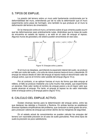 8 
5. TIPOS DE EMPUJE. 
La presión del terreno sobre un muro está fuertemente condicionada por la 
deformabilidad del muro, entendiendo por tal no sólo la deformación que el muro 
experimenta como pieza de hormigón, sino también la que produce en el muro la 
deformación del terreno de cimentación. 
En la interacción entre el muro y el terreno sobre el que cimenta puede ocurrir 
que las deformaciones sean prácticamente nulas, diciéndose que la masa de suelo 
se encuentra en estado de reposo y se está en el caso de empuje al reposo. 
Algunos muros de gravedad y de sótano pueden encontrarse en ese caso. 
Figura 10. Empujes activo y pasivo. 
Si el muro se desplaza, permitiendo la expansión lateral del suelo, se produce 
un fallo por corte del suelo, y la cuña de rotura avanza hacia el muro y desciende. El 
empuje se reduce desde el valor del empuje al reposo hasta el denominado valor de 
empuje activo, que es el mínimo valor posible del empuje (figura 10 a). 
Por el contrario, si se aplican fuerzas al muro de forma que éste empuje al 
relleno, el fallo se produce mediante una cuña mucho más amplia, que experimenta 
un ascenso. Este valor recibe el nombre de empuje pasivo y es el mayor valor que 
puede alcanzar el empuje. Por tanto, el empuje al reposo es de valor intermedio 
entre el empuje activo y el empuje pasivo (figura 10 b). 
6. CALCULO DEL EMPUJE ACTIVO. 
Existen diversas teorías para la determinación del empuje activo, entre las 
que destacan las debidas a Coulomb y Rankine. En ambas teorías se establecen 
diversas hipótesis simplificativas del problema, que conducen a cierto grado de error, 
pero producen valores de empuje que entran dentro de los márgenes de seguridad. 
En el estado actual de conocimientos se pueden calcular los empujes del 
terreno con razonable precisión en el caso de suelo granulares. Para otros tipos de 
suelo la precisión es poco satisfactoria. 
 