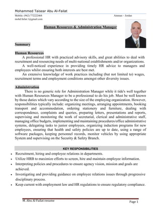 M. Abu Al Failat resume Page 1
Mohammed Taisear Abu Al-Failat
Mobile: (962) 772222468 Amman – Jordan
mohd.failat.1@gmail.com
Human Resources & Administration Manager
Summary
Human Resources
A professional HR with practiced advisory skills, and great abilities to deal with
recruitment and resourcing needs of multi-national establishments and/or organizations.
A well-noticed experience in providing timely HR advice to managers and
employees whilst ensuring both interests are best met.
An extensive knowledge of work practices including (but not limited to) wages,
recruitment terms and employment conditions amongst other diversity issues.
Administration
There is no generic role for Administration Manager while it tide's well together
with Human Resources Manager to be a professional to do his job. Must be well known
by those duties which vary according to the size of the employing organization. However,
responsibilities typically include: organizing meetings, arranging appointments, booking
transport and accommodation, ordering stationery and furniture, dealing with
correspondence, complaints and queries, preparing letters, presentations and reports,
supervising and monitoring the work of secretarial, clerical and administrative staff,
managing office budgets, implementing and maintaining procedures/office administrative
systems, delegating tasks to junior employees, organizing induction programs for new
employees, ensuring that health and safety policies are up to date, using a range of
software packages, keeping personnel records, monitor vehicles by using appropriate
System and supervising on the Security & Safety Branch.
KEY RESPONSIBILITIES
 Recruitment, hiring and employee relations in departments.
 Utilize HRB to maximize efforts to screen, hire and maintain employee information.
 Interpreting policies and procedures to ensure agency vision, mission and goals are
achieved.
 Investigating and providing guidance on employee relations issues through progressive
disciplinary process.
 Keep current with employment law and HR regulations to ensure regulatory compliance.
 