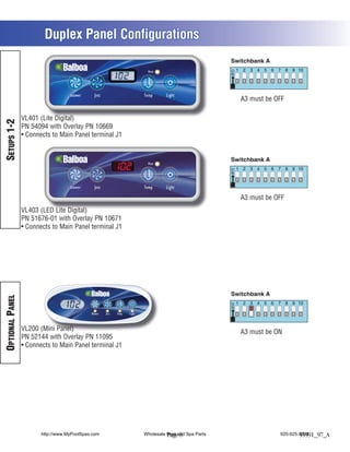 Duplex Panel Configurations

                                                        Heat




                                   Blower    Jets      Temp      Light
                                                                                      A3 must be OFF

                 VL401 (Lite Digital)
SETUPS 1-2




                 PN 54094 with Overlay PN 10669
                  Connects to Main Panel terminal J1



                                                        Heat




                                   Blower    Jets      Temp      Light

                                                                                      A3 must be OFF
                 VL403 (LED Lite Digital)
                 PN 51676-01 with Overlay PN 10671
                  Connects to Main Panel terminal J1
OPTIONAL PANEL




                 VL200 (Mini Panel)                                                   A3 must be ON
                 PN 52144 with Overlay PN 11095
                  Connects to Main Panel terminal J1




                       http://www.MyPoolSpas.com       Wholesale Pool and Spa Parts
                                                                 Page 8                           920-925-3094
                                                                                                          55591_97_A
 