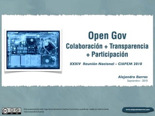 Open Gov
Colaboración + Transparencia
+ Participación
Alejandro Barros
Septiembre - 2010
Esta	
  presentación	
  está	
  	
  bajo	
  licenciamiento	
  Creative	
  Commons	
  y	
  puede	
  ser	
  usada	
  sin	
  restricciones	
  
mencionando	
  la	
  fuente.
XXXIV Reunión Nacional - CIAPEM 2010
 