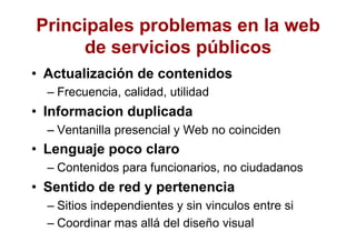 Principales problemas en la web
de servicios públicos
•  Actualización de contenidos
– Frecuencia, calidad, utilidad
•  Informacion duplicada
– Ventanilla presencial y Web no coinciden
•  Lenguaje poco claro
– Contenidos para funcionarios, no ciudadanos
•  Sentido de red y pertenencia
– Sitios independientes y sin vinculos entre si
– Coordinar mas allá del diseño visual
 