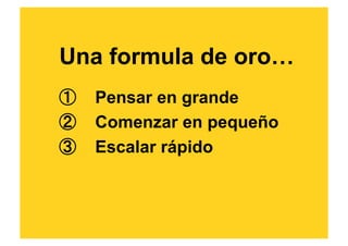 Una formula de oro…
①  Pensar en grande
②  Comenzar en pequeño
③  Escalar rápido
 