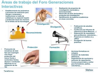Áreas de trabajo del Foro Generaciones
Interactivas
Investigación
• Realización de proyectos de
investigación nacionales y
transnacionales.
• Desarrollo de tesis doctorales y
proyectos de investigación.
• Identificación de expertos académicos
en áreas concretas.
Formación
• Acciones formativas en
colegios.
• Creación de materiales
didácticos.
• Organización de reuniones y
sesiones de capacitación.
• Cursos presenciales y online
para formadores, padres,
voluntarios,...
Divulgación • Publicación de estudios
científicos.
• Confección de informes de
referencia (Libros Blancos,...)
• Elaboración de newsletters
para profesores, voluntarios,...
• Presencia en medios on y
offline
• Divulgación de buenas
prácticas.
Protección
• Promoción de
iniciativas de todo
tipo que supongan
una mayor
protección del
menor frente a
contenidos ilícitos,
abusos o conductas
delictivas en su
utilización de las
TIC
Reconocimiento
• Establecimiento de parámetros
y procesos de evaluación para
otorgar a empresas e
instituciones un sello de
calidad por su especial respeto
y protección hacia los menores
en el ámbito de las tecnologías.
 