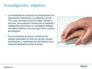 Investigación: objetivo
• La necesidad de conocer en profundidad a la
Generación Interactiva, su relación con las
TIC y con el entorno que le rodea, familia y
escuela, para educar a través de la realidad y
adaptarnos para tener un verdadero diálogo
con ellos entorno a un uso sano de la nuevas
tecnologías.
• Con el proyecto se busca minimizar los
riesgos asociados al mal uso de las nuevas
tecnologías, y maximizar los beneficios de la
correcta aplicación de las mismas.
 