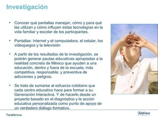 Investigación
• Conocer qué pantallas manejan, cómo y para qué
las utilizan y cómo influyen estas tecnologías en la
vida familiar y escolar de los participantes.
• Pantallas: Internet y el computadora, el celular, los
videojuegos y la televisión
• A partir de los resultados de la investigación, se
podrán generar pautas educativas apropiadas a la
realidad concreta de México que ayuden a una
educación, dentro y fuera de la escuela, más
competitiva, responsable, y preventiva de
adicciones y peligros.
• Se trata de sumarse al esfuerzo cotidiano que
cada centro educativo hace para formar a su
Generación Interactiva. Y de hacerlo desde un
proyecto basado en el diagnóstico y la acción
educativa personalizada como punto de apoyo de
un verdadero diálogo formativo.
 