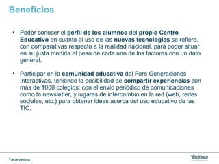 Beneficios
• Poder conocer el perfil de los alumnos del propio Centro
Educativo en cuanto al uso de las nuevas tecnologías se refiere,
con comparativas respecto a la realidad nacional, para poder situar
en su justa medida el peso de cada uno de los factores con un dato
general.
• Participar en la comunidad educativa del Foro Generaciones
Interactivas, teniendo la posibilidad de compartir experiencias con
más de 1000 colegios; con el envío periódico de comunicaciones
como la newsletter, y lugares de intercambio en la red (web, redes
sociales, etc.) para obtener ideas acerca del uso educativo de las
TIC.
 