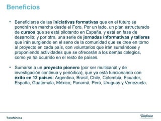 Beneficios
• Beneficiarse de las iniciativas formativas que en el futuro se
pondrán en marcha desde el Foro. Por un lado, un plan estructurado
de cursos que se está pilotando en España, y está en fase de
desarrollo; y por otro, una serie de jornadas informativas y talleres
que irán surgiendo en el seno de la comunidad que se cree en torno
al proyecto en cada país, con voluntarios que irán sumándose y
proponiendo actividades que se ofrecerán a los demás colegios,
como ya ha ocurrido en el resto de países.
• Sumarse a un proyecto pionero (por ser multicanal y de
investigación continua y periódica), que ya está funcionando con
éxito en 12 países: Argentina, Brasil, Chile, Colombia, Ecuador,
España, Guatemala, México, Panamá, Perú, Uruguay y Venezuela.
 