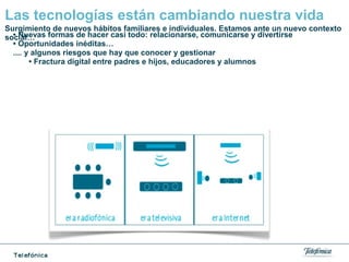 Las tecnologías están cambiando nuestra vida
• Nuevas formas de hacer casi todo: relacionarse, comunicarse y divertirse
• Oportunidades inéditas…
.... y algunos riesgos que hay que conocer y gestionar
• Fractura digital entre padres e hijos, educadores y alumnos
Surgimiento de nuevos hábitos familiares e individuales. Estamos ante un nuevo contexto
social…
 