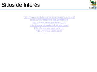 Sitios de Interés
http://www.mobilemarketingmagazine.co.uk/
http://www.mmaglobal.com/main
http://www.ambiesense.co.uk/
http://www.airwidesolutions.com/
http://www.neoreader.com
http://www.bcode.com/
 