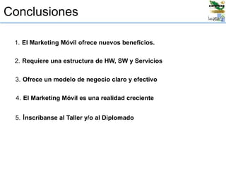 Conclusiones
1. El Marketing Móvil ofrece nuevos beneficios.
3. Ofrece un modelo de negocio claro y efectivo
2. Requiere una estructura de HW, SW y Servicios
4. El Marketing Móvil es una realidad creciente
5. Inscríbanse al Taller y/o al Diplomado
 