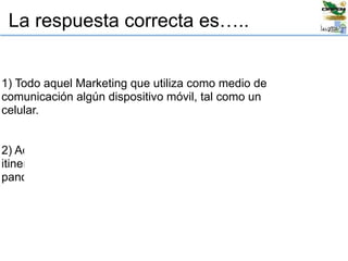 La respuesta correcta es…..
1) Todo aquel Marketing que utiliza como medio de
comunicación algún dispositivo móvil, tal como un
celular.
2) Aquel Marketing que tiene movimiento o es
itinerante, tal como los “road shows” o los
panorámicos rotativos.
 