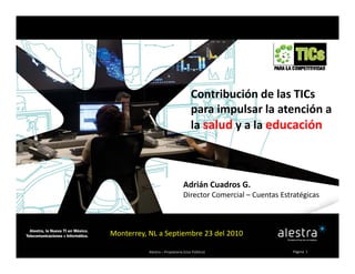 Contribución de las TICs 
para impulsar la atención a 
óla salud y a la educación
Adrián Cuadros G.
Director Comercial – Cuentas Estratégicas
Alestra – Propietaria (Uso Público) Página  1
Monterrey, NL a Septiembre 23 del 2010
 