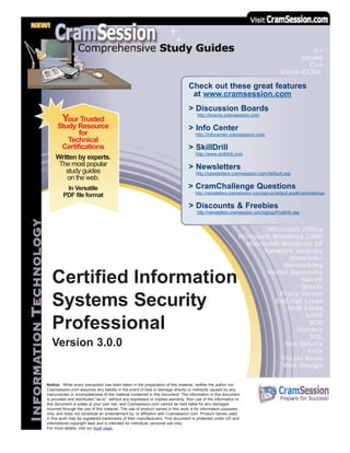 Certified Information
Systems Security
Professional
Version 3.0.0
Notice: While every precaution has been taken in the preparation of this material, neither the author nor
Cramsession.com assumes any liability in the event of loss or damage directly or indirectly caused by any
inaccuracies or incompleteness of the material contained in this document. The information in this document
is provided and distributed "as-is", without any expressed or implied warranty. Your use of the information in
this document is solely at your own risk, and Cramsession.com cannot be held liable for any damages
incurred through the use of this material. The use of product names in this work is for information purposes
only, and does not constitute an endorsement by, or affiliation with Cramsession.com. Product names used
in this work may be registered trademarks of their manufacturers. This document is protected under US and
international copyright laws and is intended for individual, personal use only.
For more details, visit our legal page.
Check out these great features
at www.cramsession.com
> Discussion Boards
http://boards.cramsession.com
> Info Center
http://infocenter.cramsession.com
> SkillDrill
http://www.skilldrill.com
> Newsletters
http://newsletters.cramsession.com/default.asp
> CramChallenge Questions
http://newsletters.cramsession.com/signup/default.asp#cramchallenge
> Discounts & Freebies
http://newsletters.cramsession.com/signup/ProdInfo.asp
Your Trusted
Study Resource
for
Technical
Certifications
Written by experts.
The most popular
study guides
on the web.
In Versatile
PDF file format
 