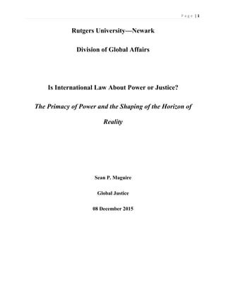 | 1P a g e
Rutgers University—Newark
Division of Global Affairs
Is International Law About Power or Justice?
The Primacy of Power and the Shaping of the Horizon of
Reality
Sean P. Maguire
Global Justice
08 December 2015
 